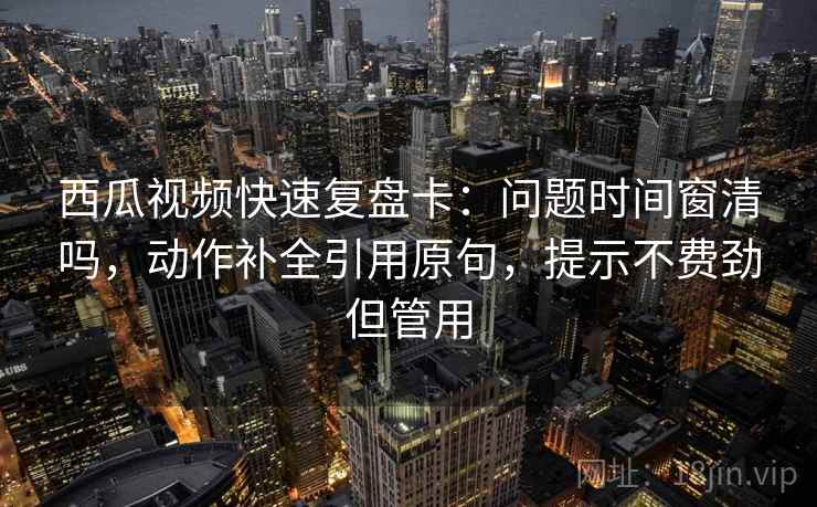 西瓜视频快速复盘卡：问题时间窗清吗，动作补全引用原句，提示不费劲但管用