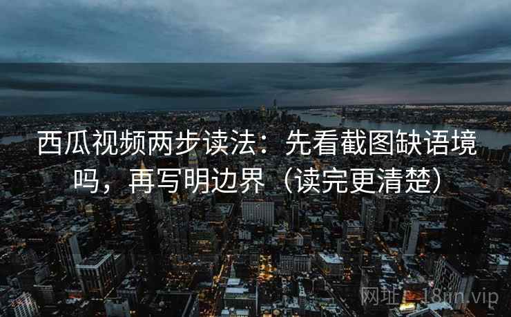 西瓜视频两步读法：先看截图缺语境吗，再写明边界（读完更清楚）