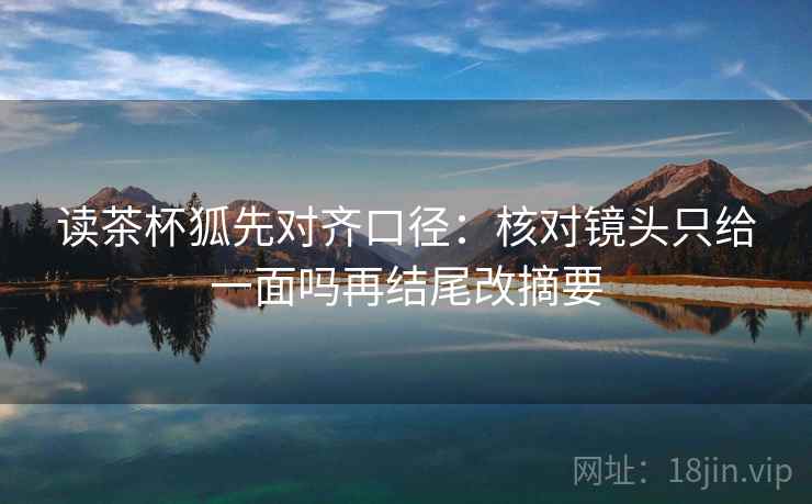 读茶杯狐先对齐口径：核对镜头只给一面吗再结尾改摘要