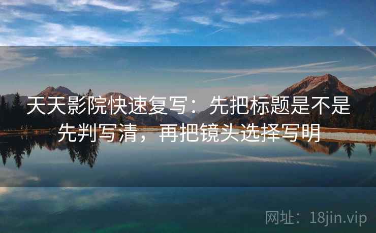 天天影院快速复写：先把标题是不是先判写清，再把镜头选择写明