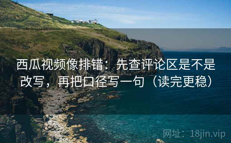 西瓜视频像排错：先查评论区是不是改写，再把口径写一句（读完更稳）