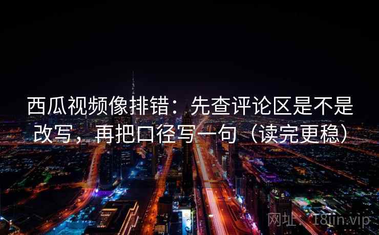 西瓜视频像排错：先查评论区是不是改写，再把口径写一句（读完更稳）