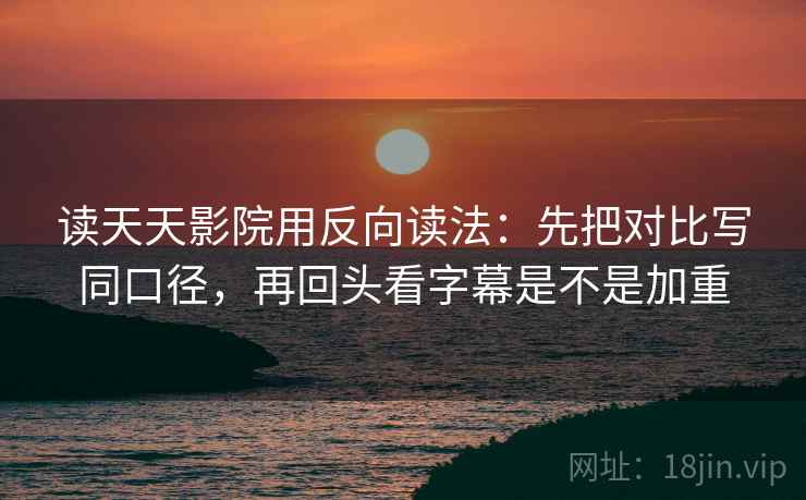 读天天影院用反向读法：先把对比写同口径，再回头看字幕是不是加重