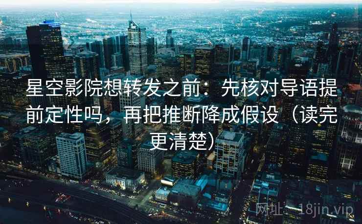 星空影院想转发之前：先核对导语提前定性吗，再把推断降成假设（读完更清楚）