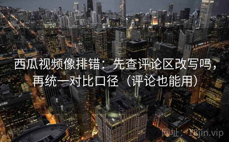 西瓜视频像排错：先查评论区改写吗，再统一对比口径（评论也能用）